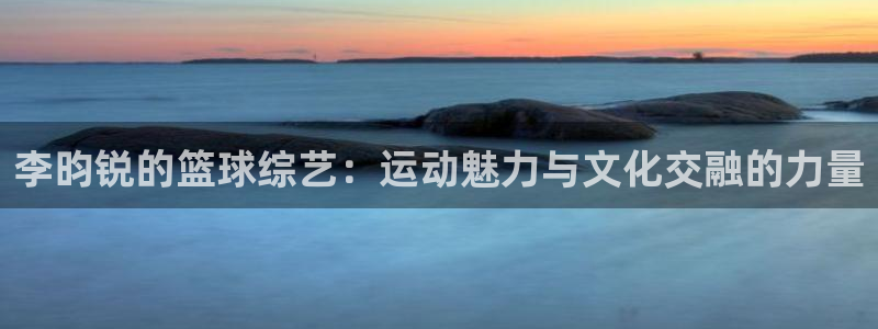 李昀锐的篮球综艺：运动魅力与文化交融的力量