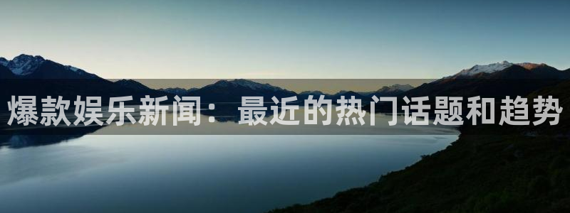 爆款娱乐新闻：最近的热门话题和趋势